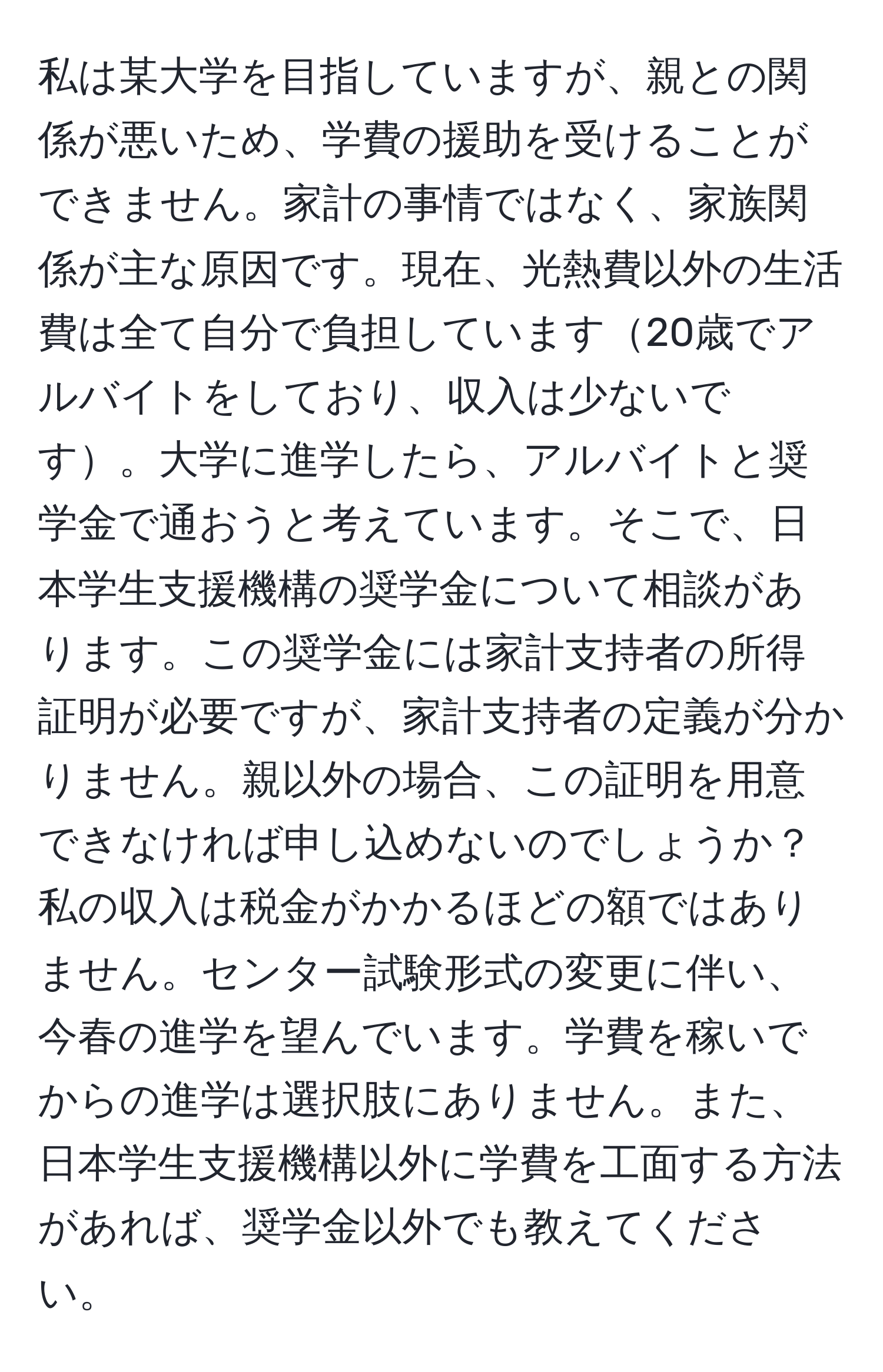 私は某大学を目指していますが、親との関係が悪いため、学費の援助を受けることができません。家計の事情ではなく、家族関係が主な原因です。現在、光熱費以外の生活費は全て自分で負担しています20歳でアルバイトをしており、収入は少ないです。大学に進学したら、アルバイトと奨学金で通おうと考えています。そこで、日本学生支援機構の奨学金について相談があります。この奨学金には家計支持者の所得証明が必要ですが、家計支持者の定義が分かりません。親以外の場合、この証明を用意できなければ申し込めないのでしょうか？私の収入は税金がかかるほどの額ではありません。センター試験形式の変更に伴い、今春の進学を望んでいます。学費を稼いでからの進学は選択肢にありません。また、日本学生支援機構以外に学費を工面する方法があれば、奨学金以外でも教えてください。