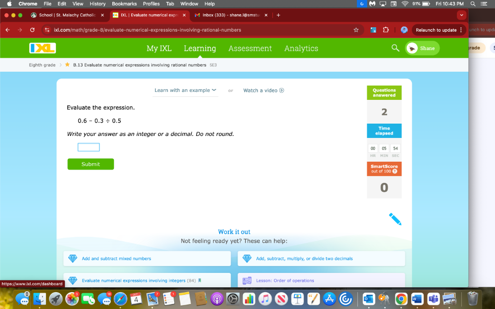 Chrome File Edi View History Bookmarks Profiles Tab Window Help i 10:43 
School | St. Malachy Catholic x IXL | Evaluate numerical exp 1 Inbox(333) - shane.I@smstu 
ixl.com/math/grade-B/evaluate-numerical-expressions-involving-rational-numbers Relaunch to update 
My IXL Learning Assessment Analytics Shane jrade 
Eighth grade B.13 Evaluate numerical expressions involving rational numbers 
Learn with an example Watch a video é 
Evaluate the expression.
0.6-0.3/ 0.5
Write your answer as an integer or a decimal. Do not round. 
Submit 
Work it out 
Not feeling ready yet? These can help: 
Add and subtract mixed numbers Add, subtract, multiply, or divide two decimals 
https://www.ixl.com/dashboard Evaluate numerical expressions involving integers (84) Lesson: Order of operations