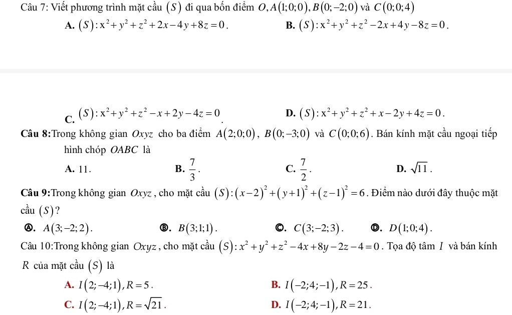 Viết phương trình mặt cầu (S) đi qua bốn điểm O,A(1;0;0),B(0;-2;0) và C(0;0;4)
A. (S):x^2+y^2+z^2+2x-4y+8z=0. B. (S):x^2+y^2+z^2-2x+4y-8z=0.
C. (S):x^2+y^2+z^2-x+2y-4z=0
D. (S):x^2+y^2+z^2+x-2y+4z=0.
Câu 8:Trong không gian Oxyz cho ba điểm A(2;0;0),B(0;-3;0) và C(0;0;6). Bán kính mặt cầu ngoại tiếp
hình chóp OABC là
A. 11. B.  7/3 . C.  7/2 . D. sqrt(11).
Câu 9:Trong không gian Oxyz , cho mặt cầu coverset wedge au(S):(x-2)^2+(y+1)^2+(z-1)^2=6. Điểm nào dưới đây thuộc mặt
cầu (S)?
Ⓐ. A(3;-2;2). ⑬. B(3;1;1). 0. C(3;-2;3). Ⓓ. D(1;0;4).
Câu 10:Trong không gian Oxyz , cho mặt cầu (S): x^2+y^2+z^2-4x+8y-2z-4=0. Tọa độ tâm I và bán kính
R của mặt cdot au(S) là
A. I(2;-4;1),R=5. B. I(-2;4;-1),R=25.
C. I(2;-4;1),R=sqrt(21). D. I(-2;4;-1),R=21.