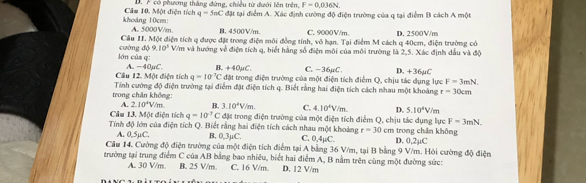 D. F có phương thắng đứng, chiều từ dưới lên trên, F=0,036N.
Câu 10. Một điện tích q=5nC đặt tại điểm A. Xác định cường độ điện trường của q tại điểm B cách A một
khoảng 10cm:
A. 5000V/m. B. 4500V/m. C. 9000V/m. D. 2500V/m
Câu 11. Một điện tích q được đặt trong điện môi đồng tính, vô hạn. Tại điểm M cách q 40cm, điện trường có
cường độ 9.10^5 V/m và hướng về điện tích q, biết hằng số điện môi của môi trường là 2,5. Xác định dấu và độ
lớn của q:
A. -40μC. B. +40μC. C.-36μC. D. +36μC
Câu 12. Một điện tích q=10^(-7)C đặt trong điện trường của một điện tích điểm Q, chịu tác dụng lực F=3mN.
Tính cường độ điện trường tại điểm đặt điện tích q. Biết rằng hai điện tích cách nhau một khoảng r=30cm
trong chân không:
A. 2.10^4V/m. B. 3.10^4V/m. C. 4.10^4V/m. D. 5.10^4V/m
Câu 13. Một điện tích q=10^(-7)C đặt trong điện trường của một điện tích điểm Q, chịu tác dụng lực F=3mN.
Tính độ lớn của điện tích Q. Biết rằng hai điện tích cách nhau một khoảng r=30cm trong chân không
A. 0,5µC. B. 0,3μC. C. 0,4µC. D. 0,2µC
Câu 14. Cường độ điện trường của một điện tích điểm tại A bằng 36 V/m, tại B bằng 9 V/m. Hỏi cường độ điện
trường tại trung điểm C của AB bằng bao nhiêu, biết hai điểm A, B nằm trên cùng một đường sức:
A. 30 V/m. B. 25 V/m. C. 16 V/m. D. 12 V/m