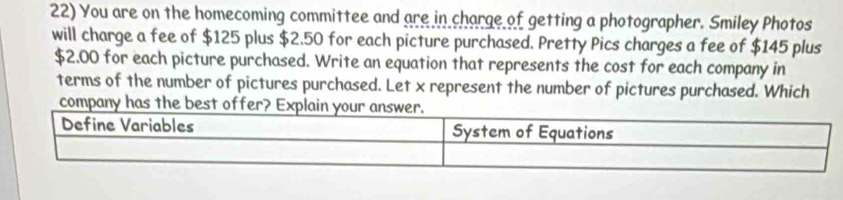 You are on the homecoming committee and are in charge of getting a photographer. Smiley Photos 
will charge a fee of $125 plus $2.50 for each picture purchased. Pretty Pics charges a fee of $145 plus
$2.00 for each picture purchased. Write an equation that represents the cost for each company in 
terms of the number of pictures purchased. Let x represent the number of pictures purchased. Which 
company has the best offer? Explai