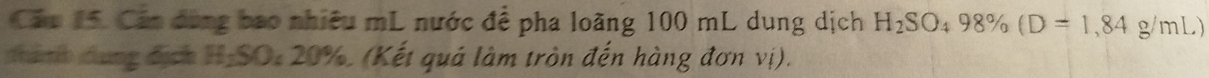 Cầu 15. Cán đùng bao nhiêu mL nước đề pha loãng 100 mL dung dịch H_2SO_498% (D=1,84g/mL)
tanh dung địch H-SO: 20%, (Kết quả làm tròn đến hàng đơn vị).