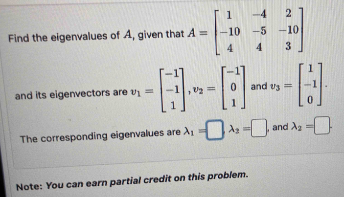 Find the eigenvalues of A, given that A=beginbmatrix 1&-4&2 -10&-5&-10 4&4&3endbmatrix
and its eigenvectors are v_1=beginbmatrix -1 -1 1endbmatrix , v_2=beginbmatrix -1 0 1endbmatrix and v_3=beginbmatrix 1 -1 0endbmatrix. 
The corresponding eigenvalues are lambda _1=□ lambda _2=□ , and lambda _2=□. 
Note: You can earn partial credit on this problem.