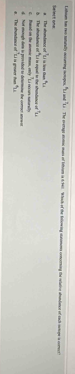 Lithium has two naturally occurring isotopes, ^6Li an d^7Li. The average atomic mass of lithium is 6.941. Which of the following statements concerning the relative abundance of each isotope is correct?
Select one:
a. The abundance 01 -7_Li is less than^6Li
b The abundance f^6L f is equal to the abundance of^7Li
c. Based on the atomic mass, only.^1u occurs naturally
. Not enough data is provided to determine the correct answer.
e. The abundance of^7Li is greater than^6Li.