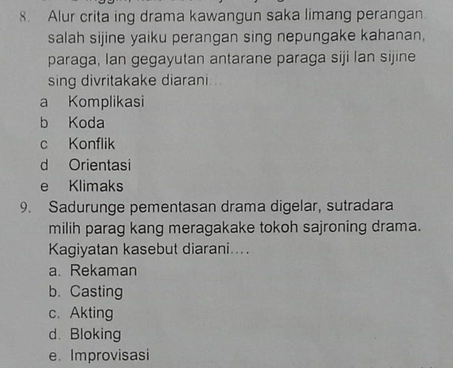 Alur crita ing drama kawangun saka limang perangan.
salah sijine yaiku perangan sing nepungake kahanan,
paraga, Ian gegayutan antarane paraga siji lan sijine
sing divritakake diarani...
a Komplikasi
b Koda
c Konflik
d Orientasi
e Klimaks
9. Sadurunge pementasan drama digelar, sutradara
milih parag kang meragakake tokoh sajroning drama.
Kagiyatan kasebut diarani....
a. Rekaman
b. Casting
c.Akting
d. Bloking
e. Improvisasi