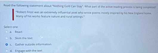 Read the following statement about "Nothing Gold Can Stay". What part of the active reading process is being completed?
"Robert Frost was an extremely influential poet who wrote poemns mostly inspired by his New England home.
Many of his works feature nature and rural settings."
Select one
a. React
b. Skim the text
c. Gather outside information
d. Engage with the text