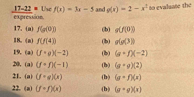 17-22 0 Use f(x)=3x-5 and g(x)=2-x^2 to evaluate the 
expression. 
17. (a) f(g(0)) (b) g(f(0))
18. (a) f(f(4)) (b) g(g(3))
19. (a) (fcirc g)(-2) (b) (gcirc f)(-2)
20. (a) (fcirc f)(-1) (b) (gcirc g)(2)
21. (a) (fcirc g)(x) (b) (gcirc f)(x)
22. (a) (fcirc f)(x) (b) (gcirc g)(x)