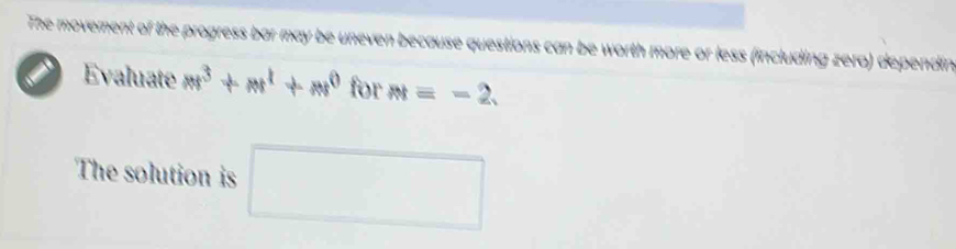 The movement of the progress bar may be uneven because questions can be worth more or less (including zero) dependin 
i Evaluate m^3+m^1+m^0 for M=-2. 
The solution is □