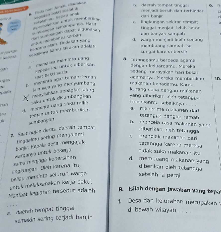 b. daerah tempat tinggal 9.B
6. Pada harí Jumat, diadakan
erikut kegiatan bakti sosíal di
menjadi bersih dan terhindar C
Pelt sekelahmu. Setiap anak
dari banjir d
NaN diperbelehkan untuk memberikan
sumbangan semampunya. Hasi
c. lingkungan sekitar tempat a
dari sumbangan dapat digunakan
tinggal menjadi lebih kotor
untuk membantu korban
dan banyak sampah
unjükkan bencana alam. Tindakan yang
d. warga menjadi lebih senang
sungai karena bersih
í karena sebaiknya kamu lakukan adalah
membuang sampah ke
gan a memaksa meminta uang
8. Tetanggamu berbeda agama
kepada ibu untuk diberikan dengan keluargamu. Mereka
ugas saat bakti sosial 
sedang merayakan hari besar 
b. meminta agar teman-teman
agamanya. Mereka memberikan 10.
pad  ain saja yang menyumbang
makanan kepadamu. Kamu
menyisihkan sebagian uang
kurang suka dengan makanan
han saku untuk disumbangkan
yang diberikan oleh tetangga.
d. meminta uang saku milik
Tindakanmu sebaiknya . . . .
uk teman untuk memberikan
a. menerima makanan dari
tetangga dengan ramah
ra b. mencela rasa makanan yang
sumbangan
7. Saat hujan deras, daerah tempat diberikan oleh tetangga
tinggalmu sering mengalami
c. menolak makanan dari
banjir. Kepala desa mengajak
tetangga karena merasa
warganya untuk bekerja tidak suka makanan itu
sama menjaga kebersihan d. membuang makanan yan
lingkungan. Oleh karena itu, diberikan oleh tetangga
beliau meminta seluruh warga setelah ia pergi
untuk melaksanakan kerja bakti.
Manfaat kegiatan tersebut adalah B. Isilah dengan jawaban yang tepa
1. Desa dan kelurahan merupakan 
. . . .
a. daerah tempat tinggal di bawah wilayah . . . .
semakin sering terjadi banjir