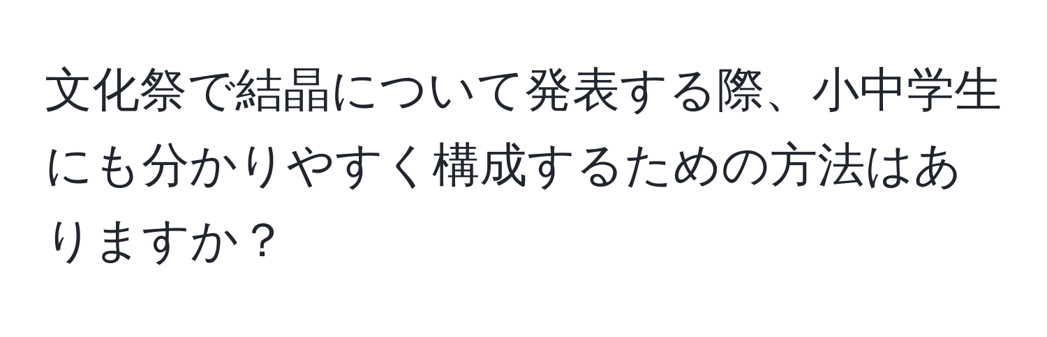 文化祭で結晶について発表する際、小中学生にも分かりやすく構成するための方法はありますか？