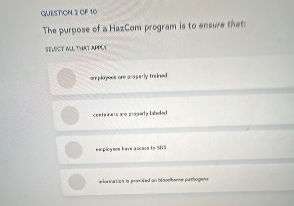 OF 10
The purpose of a HazCom program is to ensure that:
SELECT ALL THAT APPLY
employees are properly trained
containers are properly labeled
employees have access to SDS
information is provided on bloodborne pathogens