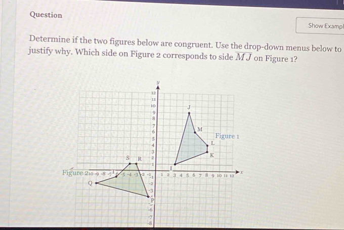 Question Show Exampl 
Determine if the two figures below are congruent. Use the drop-down menus below to 
justify why. Which side on Figure 2 corresponds to side overline MJ on Figure 1?