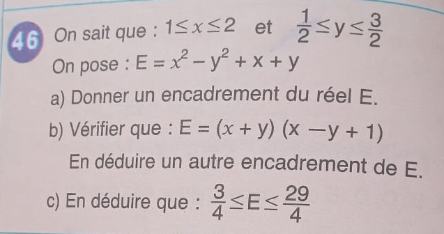 4 6 On sait que : 1≤ x≤ 2 et  1/2 ≤ y≤  3/2 
On pose : E=x^2-y^2+x+y
a) Donner un encadrement du réel E. 
b) Vérifier que : E=(x+y)(x-y+1)
En déduire un autre encadrement de E. 
c) En déduire que :  3/4 ≤ E≤  29/4 