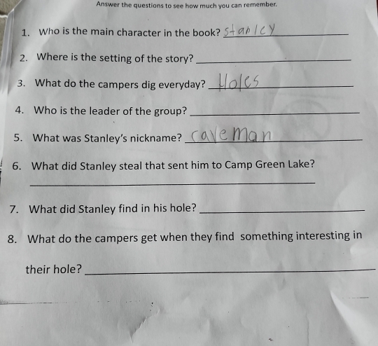 Answer the questions to see how much you can remember. 
1. Who is the main character in the book?_ 
2. Where is the setting of the story?_ 
3. What do the campers dig everyday?_ 
4. Who is the leader of the group?_ 
5. What was Stanley’s nickname?_ 
6. What did Stanley steal that sent him to Camp Green Lake? 
_ 
7. What did Stanley find in his hole?_ 
8. What do the campers get when they find something interesting in 
their hole?_