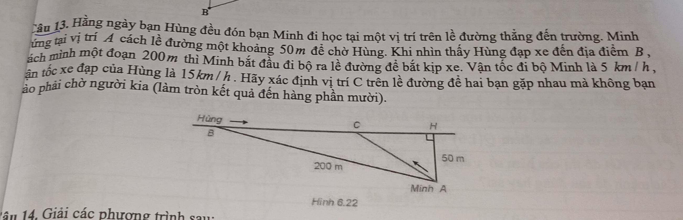 Cầu 13. Hằng ngày bạn Hùng đều đón bạn Minh đi học tại một vị trí trên lề đường thằng đến trường. Minh 
ừng tại vị trí A cách lề đường một khoảng 50m đề chờ Hùng. Khi nhìn thấy Hùng đạp xe đến địa điểm B, 
ách mình một đoạn 200m thì Minh bắt đầu đi bộ ra lề đường đề bắt kịp xe. Vận tốc đi bộ Minh là 5 km / h , 
tận tốc xe đạp của Hùng là 15km / h. Hãy xác định vị trí C trên lề đường để hai bạn gặp nhau mà không bạn 
ào phải chờ người kia (làm tròn kết quả đến hàng phần mười). 
Hình 6.22
1 â n 14. Giải các phương trình sau: