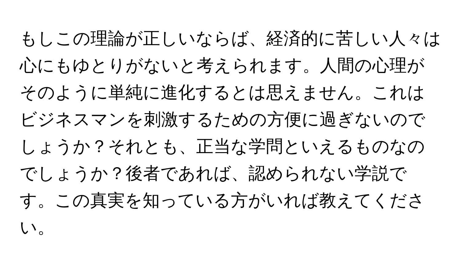 もしこの理論が正しいならば、経済的に苦しい人々は心にもゆとりがないと考えられます。人間の心理がそのように単純に進化するとは思えません。これはビジネスマンを刺激するための方便に過ぎないのでしょうか？それとも、正当な学問といえるものなのでしょうか？後者であれば、認められない学説です。この真実を知っている方がいれば教えてください。