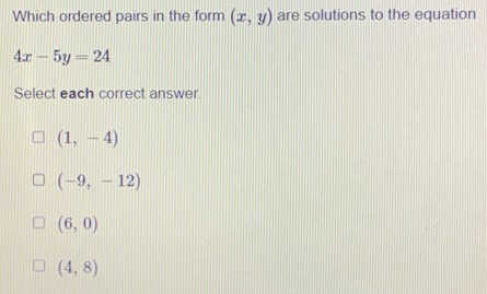 Which ordered pairs in the form (x,y) are solutions to the equation
4x-5y=24
Select each correct answer.
(1,-4)
(-9,-12)
(6,0)
(4,8)