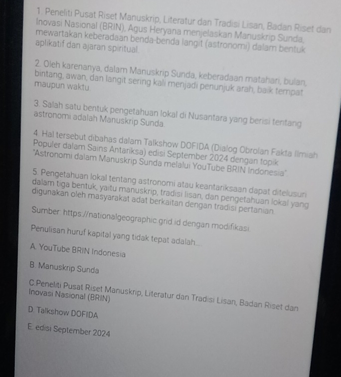 Peneliti Pusat Riset Manuskrip, Literatur dan Tradisi Lisan, Badan Riset dan
Inovasi Nasional (BRIN), Agus Heryana menjelaskan Manuskrip Sunda,
mewartakan keberadaan benda-benda langit (astronomi) dalam bentuk
aplikatif dan ajaran spiritual.
2. Oleh karenanya, dalam Manuskrip Sunda, keberadaan matahari, bulan,
bintang, awan, dan langit sering kali menjadi penunjuk arah, baik tempat
maupun waktu.
3. Salah satu bentuk pengetahuan lokal di Nusantara yang berisi tentang
astronomi adalah Manuskrip Sunda.
4. Hal tersebut dibahas dalam Talkshow DOFIDA (Dialog Obrolan Fakta Ilmiah
Populer dalam Sains Antariksa) edisi September 2024 dengan topik
'Astronomi dalam Manuskrip Sunda melalui YouTube BRIN Indonesia'
5. Pengetahuan lokal tentang astronomi atau keantariksaan dapat ditelusuri
dalam tiga bentuk, yaitu manuskrip, tradisi lisan, dan pengetahuan lokal yang
digunakan oleh masyarakat adat berkaitan dengan tradisi pertanian.
Sumber: https://nationalgeographic.grid.id dengan modifikasi
Penulisan huruf kapital yang tidak tepat adalah.
A. YouTube BRIN Indonesia
B. Manuskrip Sunda
C.Peneliti Pusat Riset Manuskrip, Literatur dan Tradisi Lisan, Badan Riset dan
Inovasi Nasional (BRIN)
D. Talkshow DOFIDA
E edisi September 2024