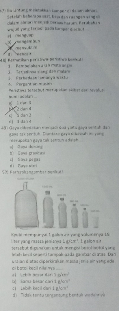 Bu Untung meletakkan kamper di dalam almari.
Setelah beberapa saat, baju dan ruangan yang di
dalam almari menjadi berbau harum. Perubahan
wujud yang terjadi pada kamper disebut ...
a) menguap
b) mengembun
menyublim
d) mencair
48) Perhatikan perístiwa-perístiwa berikut!
1. Pembelokan arah mata angin
2. Terjadinya siang dan malam
3. Perbedaan lamanya waktu
4. Pergantian musim
Peristiwa tersebut merupakan akibat dari revolusi
bumi adalah ...
a) 1 dan 3
h、 2 dan 4
c) 1 dan 2
d) 3 dan 4
49) Gaya dibedakan menjadi dua yaitu gaya sentuh dan
gaya tak sentuh. Diantara gaya dibawah ini yang
merupakan gaya tak sentuh adalah
a) Gaya dorong
b) Gaya gravitasi
c) Gaya pegas
d) Gaya otot
50) Perhatikangambar berikut!
Kyubi mempunyai 1 galon air yang volumenya 19
liter yang massa jenisnya 1g/cm^3 1 galon air
tersebut digunakan untuk mengisi botol-botol yang
lebih kecil seperti tampak pada gambar di atas. Dari
uraian diatas diperkirakan massa jenis air yang ada
di botol kecil nilainya_
a) Lebih besar dari 1g/cm^3
b) Sama besar dari 1g/cm^3
c) Lebih kecil dari 1g/cm^3
d) Tidak tentu tergantung bentuk wadahnya