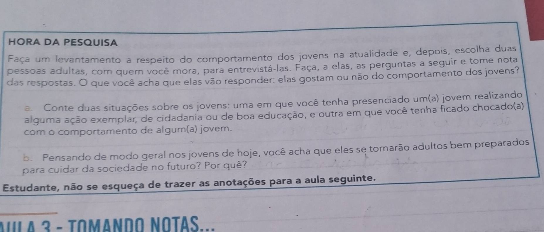 HORA DA PESQUISA 
Faça um levantamento a respeito do comportamento dos jovens na atualidade e, depois, escolha duas 
pessoas adultas, com quem você mora, para entrevistá-las. Faça, a elas, as perguntas a seguir e tome nota 
das respostas. O que você acha que elas vão responder: elas gostam ou não do comportamento dos jovens? 
a. Conte duas situações sobre os jovens: uma em que você tenha presenciado um(a) jovem realizando 
alguma ação exemplar, de cidadania ou de boa educação, e outra em que você tenha ficado chocado(a) 
com o comportamento de algum(a) jovem. 
o. Pensando de modo geral nos jovens de hoje, você acha que eles se tornarão adultos bem preparados 
para cuidar da sociedade no futuro? Por quê? 
Estudante, não se esqueça de trazer as anotações para a aula seguinte. 
A A 3 - tomando Notas...