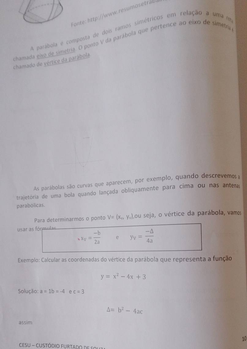 Fonte: http://www.resumostra. 
A parábola é composta de dois ramos simétricos em relação a uma e 
chamada eixo de simetria. O ponto V da parábola que pertence ao eixo de simetríia 
chamado de vértice da parábola. 
As parábolas são curvas que aparecem, por exemplo, quando descrevemos a 
trajetória de uma bola quando lançada obliquamente para cima ou nas antenas 
parabólicas. 
Para determinarmos o ponto V=(x_v,y_v) ,ou seja, o vértice da parábola, vamos 
usar as fórmulas
x_V= (-b)/2a  e y_V= (-△ )/4a 
Exemplo: Calcular as coordenadas do vértice da parábola que representa a função
y=x^2-4x+3
Solução: a=1b=-4 e c=3
△ =b^2-4ac
assim 
10 
CESU - CUStódio FuRtAdo de sol