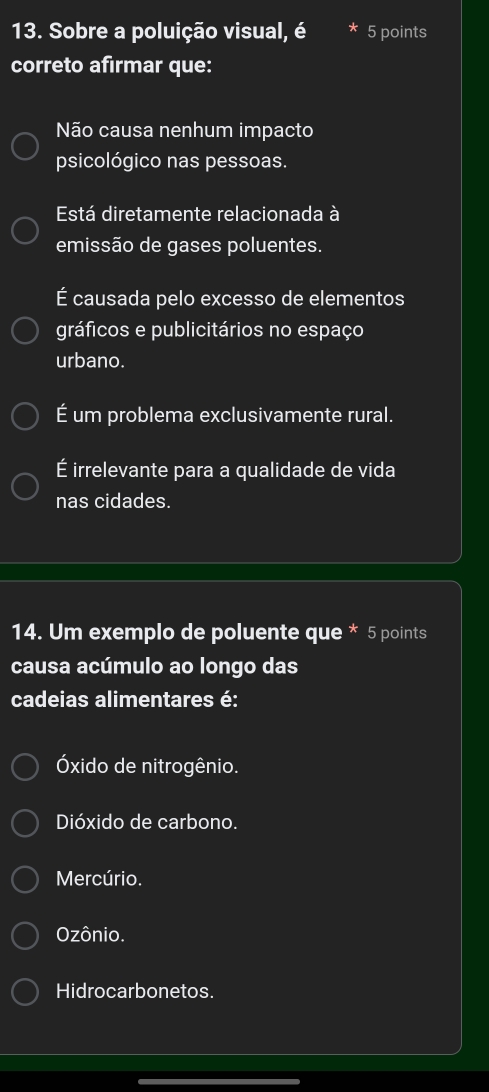 Sobre a poluição visual, é 5 points
correto afirmar que:
Não causa nenhum impacto
psicológico nas pessoas.
Está diretamente relacionada à
emissão de gases poluentes.
É causada pelo excesso de elementos
gráficos e publicitários no espaço
urbano.
É um problema exclusivamente rural.
É irrelevante para a qualidade de vida
nas cidades.
14. Um exemplo de poluente que * 5 points
causa acúmulo ao longo das
cadeias alimentares é:
Óxido de nitrogênio.
Dióxido de carbono.
Mercúrio.
Ozônio.
Hidrocarbonetos.