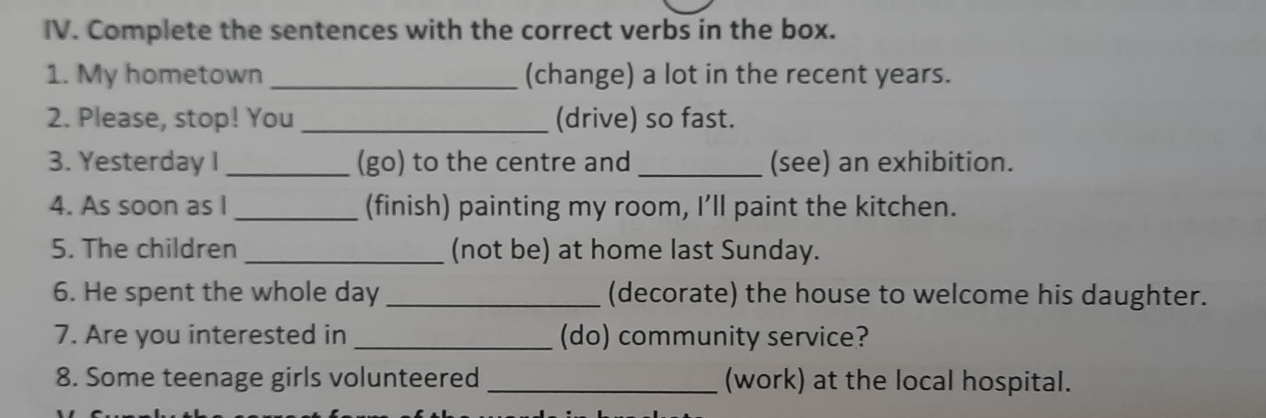 Complete the sentences with the correct verbs in the box. 
1. My hometown _(change) a lot in the recent years. 
2. Please, stop! You _(drive) so fast. 
3. Yesterday I _(go) to the centre and _(see) an exhibition. 
4. As soon as I _(finish) painting my room, I’ll paint the kitchen. 
5. The children _(not be) at home last Sunday. 
6. He spent the whole day _(decorate) the house to welcome his daughter. 
7. Are you interested in _(do) community service? 
8. Some teenage girls volunteered _(work) at the local hospital.