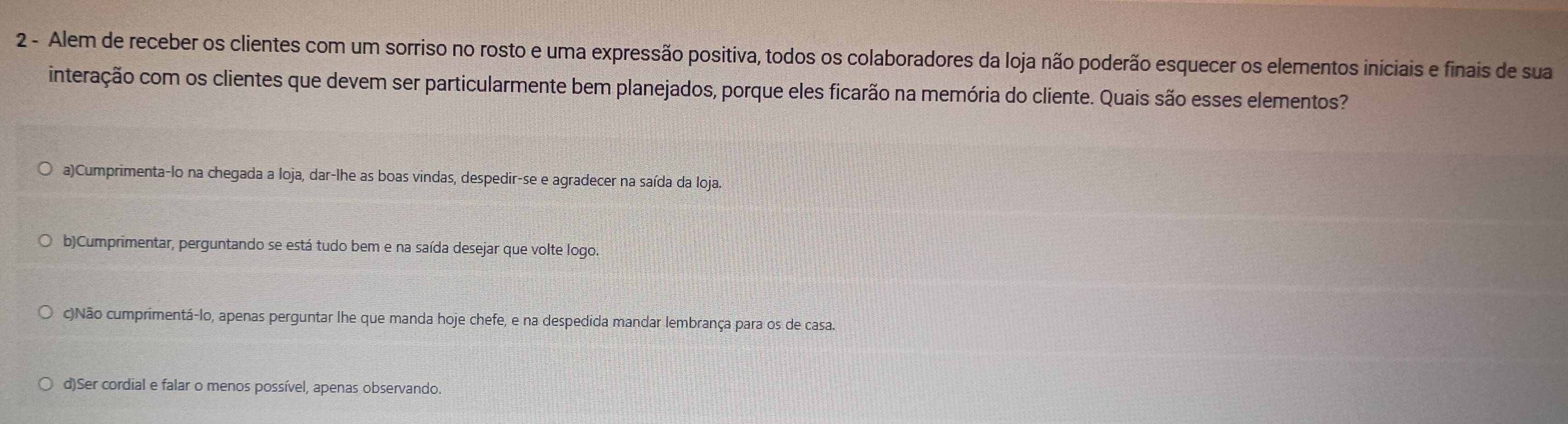 Alem de receber os clientes com um sorriso no rosto e uma expressão positiva, todos os colaboradores da loja não poderão esquecer os elementos iniciais e finais de sua
interação com os clientes que devem ser particularmente bem planejados, porque eles ficarão na memória do cliente. Quais são esses elementos?
a)Cumprimenta-lo na chegada a loja, dar-lhe as boas vindas, despedir-se e agradecer na saída da loja.
b)Cumprimentar, perguntando se está tudo bem e na saída desejar que volte logo.
c)Não cumprimentá-lo, apenas perguntar lhe que manda hoje chefe, e na despedida mandar lembrança para os de casa.
d)Ser cordial e falar o menos possível, apenas observando.