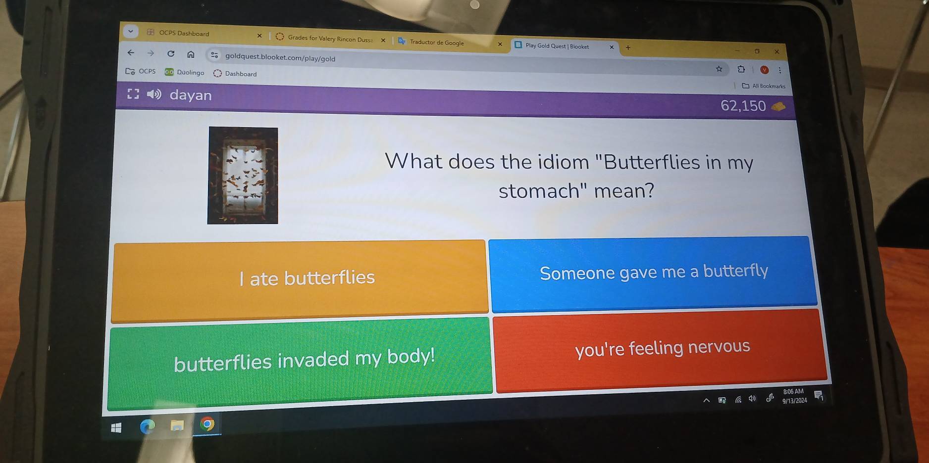 OCPS Dashboard Grades for Valery Rincon Duss Traductor de Google Play Gold Quest | Blooket
×
goldquest.blooket.com/play/gold
OCPS Duolingo Dashboard
dayan
62,150
What does the idiom "Butterflies in my
stomach" mean?
I ate butterflies Someone gave me a butterfly
butterflies invaded my body! you're feeling nervous