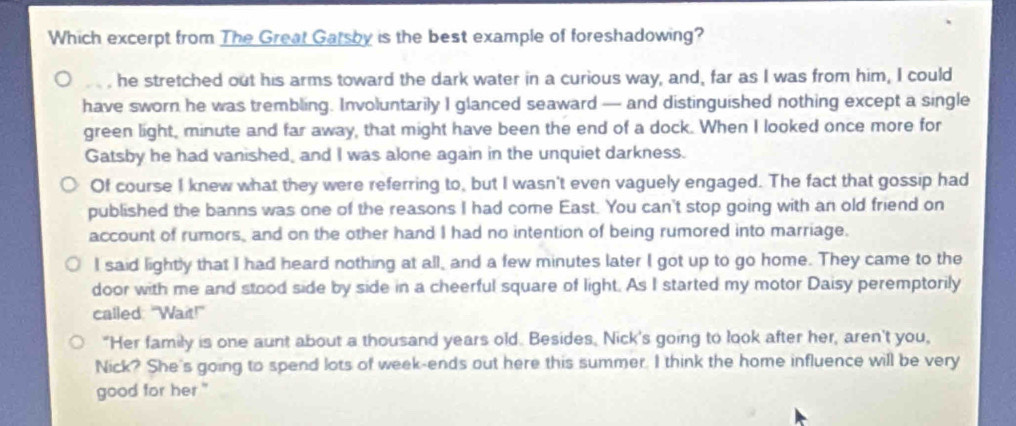 Which excerpt from The Great Garsby is the best example of foreshadowing?
he stretched out his arms toward the dark water in a curious way, and, far as I was from him, I could
have sworn he was trembling. Involuntarily I glanced seaward — and distinguished nothing except a single
green light, minute and far away, that might have been the end of a dock. When I looked once more for
Gatsby he had vanished, and I was alone again in the unquiet darkness.
Of course I knew what they were referring to, but I wasn't even vaguely engaged. The fact that gossip had
published the banns was one of the reasons I had come East. You can't stop going with an old friend on
account of rumors, and on the other hand I had no intention of being rumored into marriage.
I said lightly that I had heard nothing at all, and a few minutes later I got up to go home. They came to the
door with me and stood side by side in a cheerful square of light. As I started my motor Daisy peremptorily
called: "Wait!"
"Her family is one aunt about a thousand years old. Besides. Nick's going to look after her, aren't you,
Nick? She's going to spend lots of week-ends out here this summer. I think the home influence will be very
good for her."