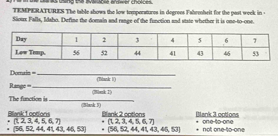 the blanks uising the available answer choices.
TEMPERATURES The table shows the low temperatures in degrees Fahrenheit for the past week in .
Sioux Falls, Idaho. Define the domain and range of the function and state whether it is one-to-one.
Domain =_
(Blank 1)
Range ===_
(Blank 2)
The function is_
(Blank 3)
Blank 1 options Blank 2 options Blank 3 options
 t,2,3,4,5,6,7 one-to-one
 1,2,3,4,5,6,7
 56,52,44,41,43,46,53  56,52,44,41,43,46,53 not one-to-one