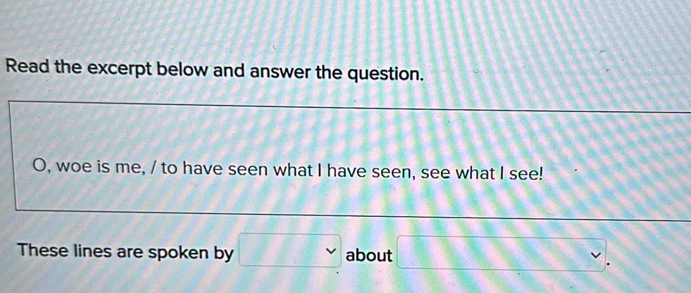 Read the excerpt below and answer the question. 
O, woe is me, / to have seen what I have seen, see what I see! 
These lines are spoken by about 11 
□ .