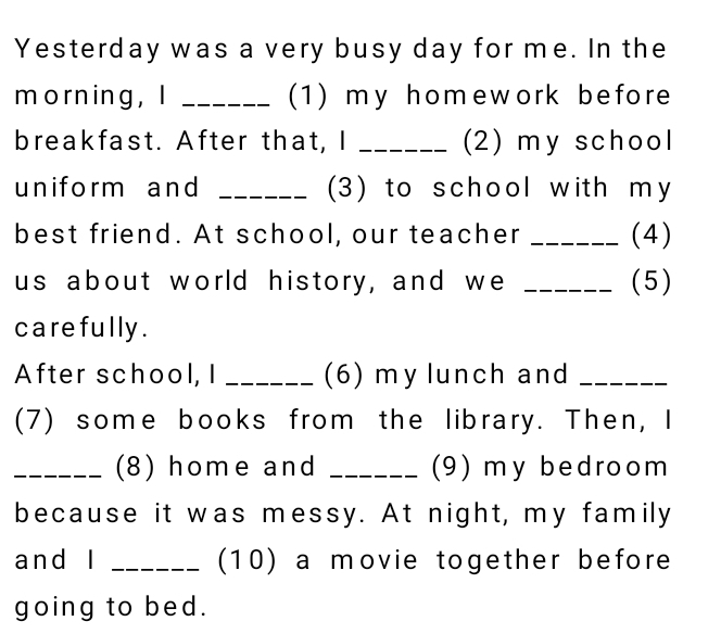 Yesterday was a very busy day for me. In the 
m orning ， I _(1) my homework before 
breakfast. After that, I _(2) my school 
uniform and _(3) to school with my 
best friend. At school, our teacher _(4) 
us about world history, and we _(5) 
carefully . 
After school, I _(6) my lunch and_ 
(7) some books from the library. Then, I 
_(8) home and _(9) my bedroom 
because it was messy. At night, my family 
and l _(10) a movie together before 
going to bed.