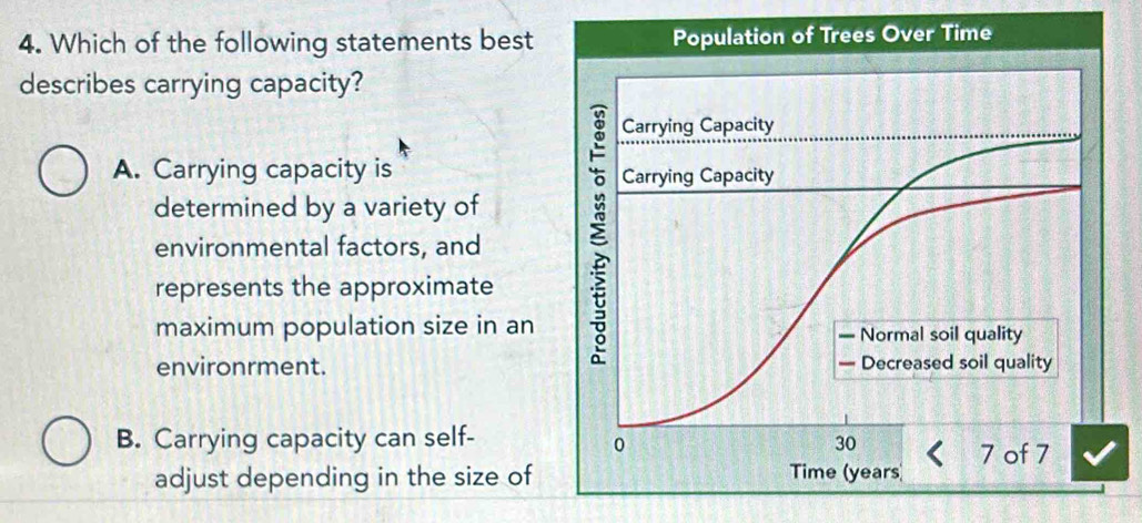 Which of the following statements best
describes carrying capacity?
A. Carrying capacity is 
determined by a variety of
environmental factors, and
represents the approximate
maximum population size in an
environrment.
B. Carrying capacity can self- 
adjust depending in the size of