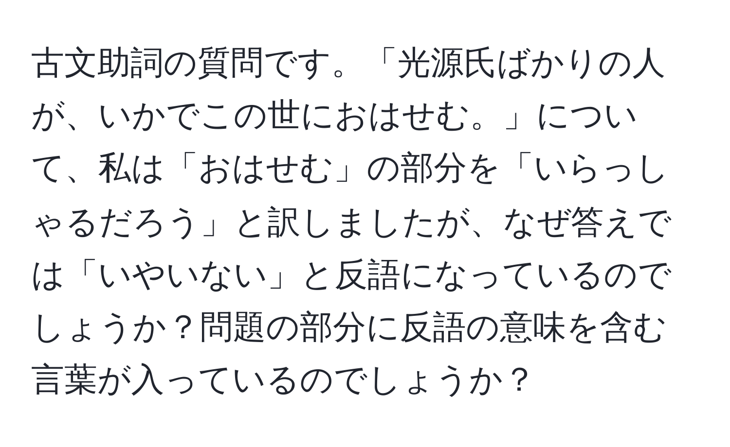 古文助詞の質問です。「光源氏ばかりの人が、いかでこの世におはせむ。」について、私は「おはせむ」の部分を「いらっしゃるだろう」と訳しましたが、なぜ答えでは「いやいない」と反語になっているのでしょうか？問題の部分に反語の意味を含む言葉が入っているのでしょうか？