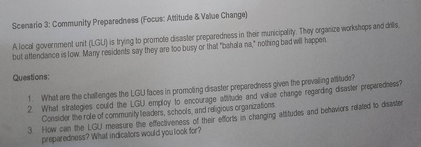 Scenario 3: Community Preparedness (Focus: Attitude & Value Change) 
A local government unit (LGU) is trying to promote disaster preparedness in their municipality. They organize workshops and drills, 
but attendance is low. Many residents say they are too busy or that "bahala na," nothing bad will happen. 
Questions: 
1. What are the challenges the LGU faces in promoting disaster preparedness given the prevailing attitude? 
2. What strategies could the LGU employ to encourage attitude and value change regarding disaster preparedness? 
Consider the role of community leaders, schools, and religious organizations. 
3. How can the LGU measure the effectiveness of their efforts in changing attitudes and behaviors related to disaster 
preparedness? What indicators would you look for?