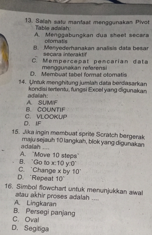 Salah satu manfaat menggunakan Pivot
Table adalah:
A. Menggabungkan dua sheet secara
otomatis
B. Menyederhanakan analisis data besar
seçara interaktif
C. Mempercepat pencarian data
menggunakan referensi
D. Membuat tabel format otomatis
14. Untuk menghitung jumlah data berdasarkan
kondisi tertentu, fungsi Excel yang digunakan
adalah:
A. SUMIF
B. COUNTIF
C.VLOOKUP
D、 IF
15. Jika ingin membuat sprite Scratch bergerak
maju sejauh 10 langkah, blok yang digunakan
adalah ....
A. `Move 10 steps`
B. `Go to x :10 y :0`
C. `Change x by 10 `
D. `Repeat 10 `
16. Simbol flowchart untuk menunjukkan awal
atau akhir proses adalah ....
A. Lingkaran
B. Persegi panjang
C. Oval
D. Segitiga