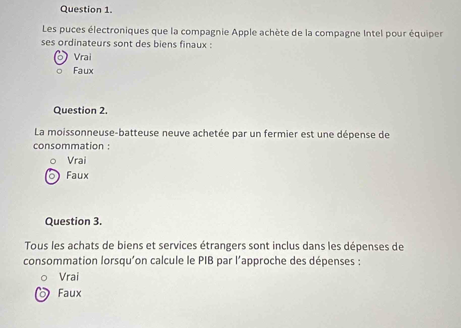 Les puces électroniques que la compagnie Apple achète de la compagne Intel pour équiper
ses ordinateurs sont des biens finaux :
Vrai
Faux
Question 2.
La moissonneuse-batteuse neuve achetée par un fermier est une dépense de
consommation :
Vrai
Faux
Question 3.
Tous les achats de biens et services étrangers sont inclus dans les dépenses de
consommation lorsqu'on calcule le PIB par l’approche des dépenses :
Vrai
Faux