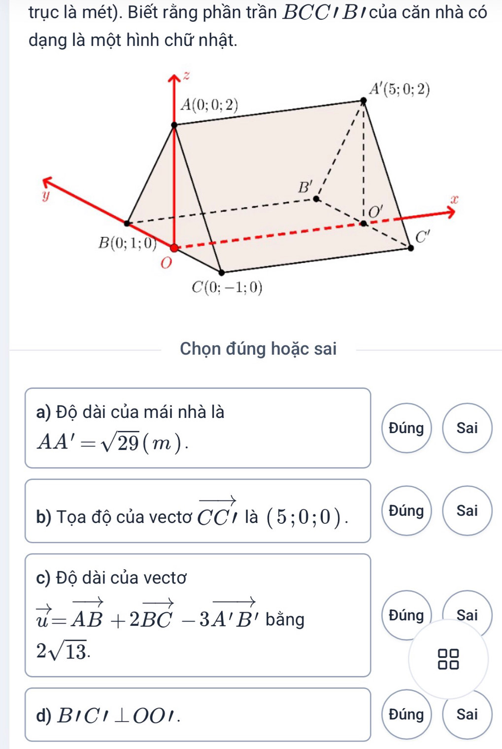 trục là mét). Biết rằng phần trần BCC/ B/ của căn nhà có
dạng là một hình chữ nhật.
Chọn đúng hoặc sai
a) Độ dài của mái nhà là
AA'=sqrt(29)(m).
Đúng Sai
b) Tọa độ của vectơ vector CCI là (5;0;0). Đúng Sai
c) Độ dài của vectơ
vector u=vector AB+2vector BC-3vector A'B' bằng Đúng Sai
2sqrt(13).
d) BICI⊥ OOI. Đúng Sai