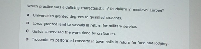 Which practice was a defining characteristic of feudalism in medieval Europe?
A Universities granted degrees to qualified students.
B Lords granted land to vassals in return for military service.
C Guilds supervised the work done by craftsmen.
D Troubadours performed concerts in town halls in return for food and lodging.