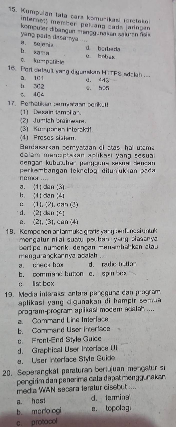 Kumpulan tata cara komunikasi (protokol
internet) memberi peluang pada jaringan
komputer dibangun menggunakan saluran fisik
yang pada dasarnya ....
a. sejenis d. berbeda
b. sama e. bebas
c. kompatible
16. Port default yang digunakan HTTPS adalah ....
a. 101 d. 443
b. 302 e. 505
c. 404
17. Perhatikan pernyataan berikut!
(1) Desain tampilan.
(2) Jumlah brainware.
(3) Komponen interaktif.
(4) Proses sistem.
Berdasarkan pernyataan di atas, hal utama
dalam menciptakan aplikasi yang sesuai
dengan kubutuhan pengguna sesuai dengan
perkembangan teknologi ditunjukkan pada 
nomor ....
a. (1) dan (3)
b. (1) dan (4)
c. (1), (2), dan (3)
d. (2) dan (4)
e. (2), (3), dan (4)
18. Komponen antarmuka grafis yang berfungsi untuk
mengatur nilai suatu peubah, yang biasanya
bertipe numerik, dengan menambahkan atau
mengurangkannya adalah ....
a. check box d. radio button
b. command button e. spin box
c. list box
19. Media interaksi antara pengguna dan program
aplikasi yang digunakan di hampir semua
program-program aplikasi modern adalah ....
a. Command Line Interface
b. Command User Interface
c. Front-End Style Guide
d. Graphical User Interface UI
e. User Interface Style Guide
20. Seperangkát peraturan bertujuan mengatur si
pengirim dan penerima data dapat menggunakan
media WAN secara teratur disebut ....
a. host d. terminal
b. morfologi e. topologi
c. protocol