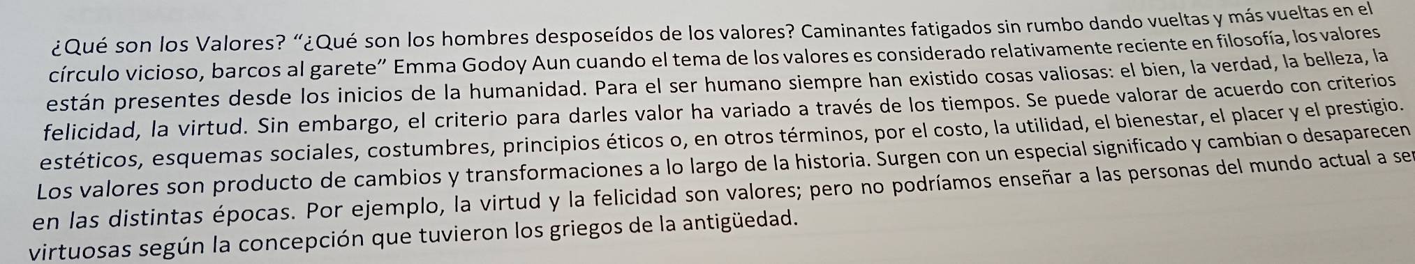 ¿Qué son los Valores? "¿Qué son los hombres desposeídos de los valores? Caminantes fatigados sin rumbo dando vueltas y más vueltas en el 
círculo vicioso, barcos al garete” Emma Godoy Aun cuando el tema de los valores es considerado relativamente reciente en filosofía, los valores 
pestán presentes desde los inicios de la humanidad. Para el ser humano siempre han existido cosas valiosas: el bien, la verdad, la belleza, la 
felicidad, la virtud. Sin embargo, el criterio para darles valor ha variado a través de los tiempos. Se puede valorar de acuerdo con criterios 
estéticos, esquemas sociales, costumbres, principios éticos o, en otros términos, por el costo, la utilidad, el bienestar, el placer y el prestigio. 
Los valores son producto de cambios y transformaciones a lo largo de la historia. Surgen con un especial significado y cambian o desaparecen 
en las distintas épocas. Por ejemplo, la virtud y la felicidad son valores; pero no podríamos enseñar a las personas del mundo actual a ser 
virtuosas según la concepción que tuvieron los griegos de la antigüedad.