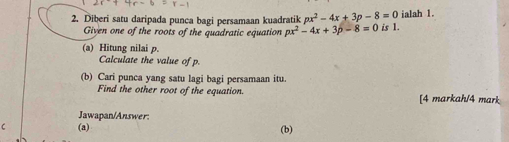 ialah 1. 
2. Diberi satu daripada punca bagi persamaan kuadratik px^2-4x+3p-8=0 is 1. 
Given one of the roots of the quadratic equation px^2-4x+3p-8=0
(a) Hitung nilai p. 
Calculate the value of p. 
(b) Cari punca yang satu lagi bagi persamaan itu. 
Find the other root of the equation. [4 markah/4 mark 
Jawapan/Answer: 
(a) (b)