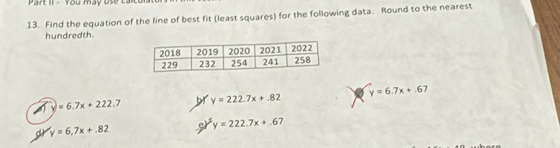 Part II - You may use calcu
13. Find the equation of the line of best fit (least squares) for the following data. Round to the nearest
hundredth.
a y=6.7x+.67
y=6.7x+222.7
br y=222.7x+.82
y=6,7x+.82
e y=222.7x+.67