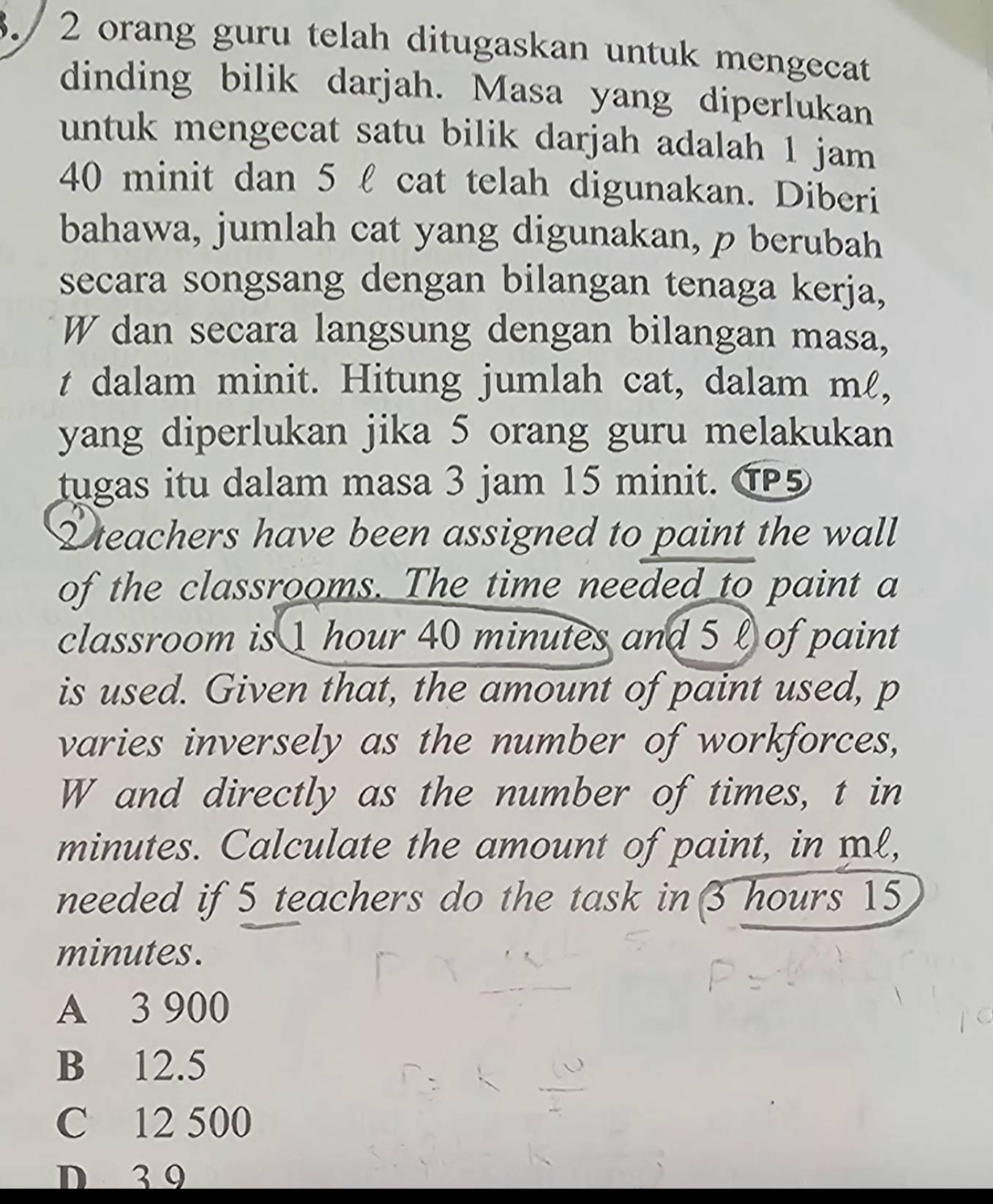 3./ 2 orang guru telah ditugaskan untuk mengecat
dinding bilik darjah. Masa yang diperlukan
untuk mengecat satu bilik darjah adalah 1 jam
40 minit dan 5 l cat telah digunakan. Diberi
bahawa, jumlah cat yang digunakan, p berubah
secara songsang dengan bilangan tenaga kerja,
W dan secara langsung dengan bilangan masa,
t dalam minit. Hitung jumlah cat, dalam mℓ,
yang diperlukan jika 5 orang guru melakukan
tugas itu dalam masa 3 jam 15 minit. TP5
L teachers have been assigned to paint the wall
of the classrooms. The time needed to paint a
classroom is 1 hour 40 minutes and 5 l of paint
is used. Given that, the amount of paint used, p
varies inversely as the number of workforces,
W and directly as the number of times, t in
minutes. Calculate the amount of paint, in ml,
needed if 5 teachers do the task in 3 hours 15
minutes.
A 3 900
B 12.5
C 12 500
D 3 9