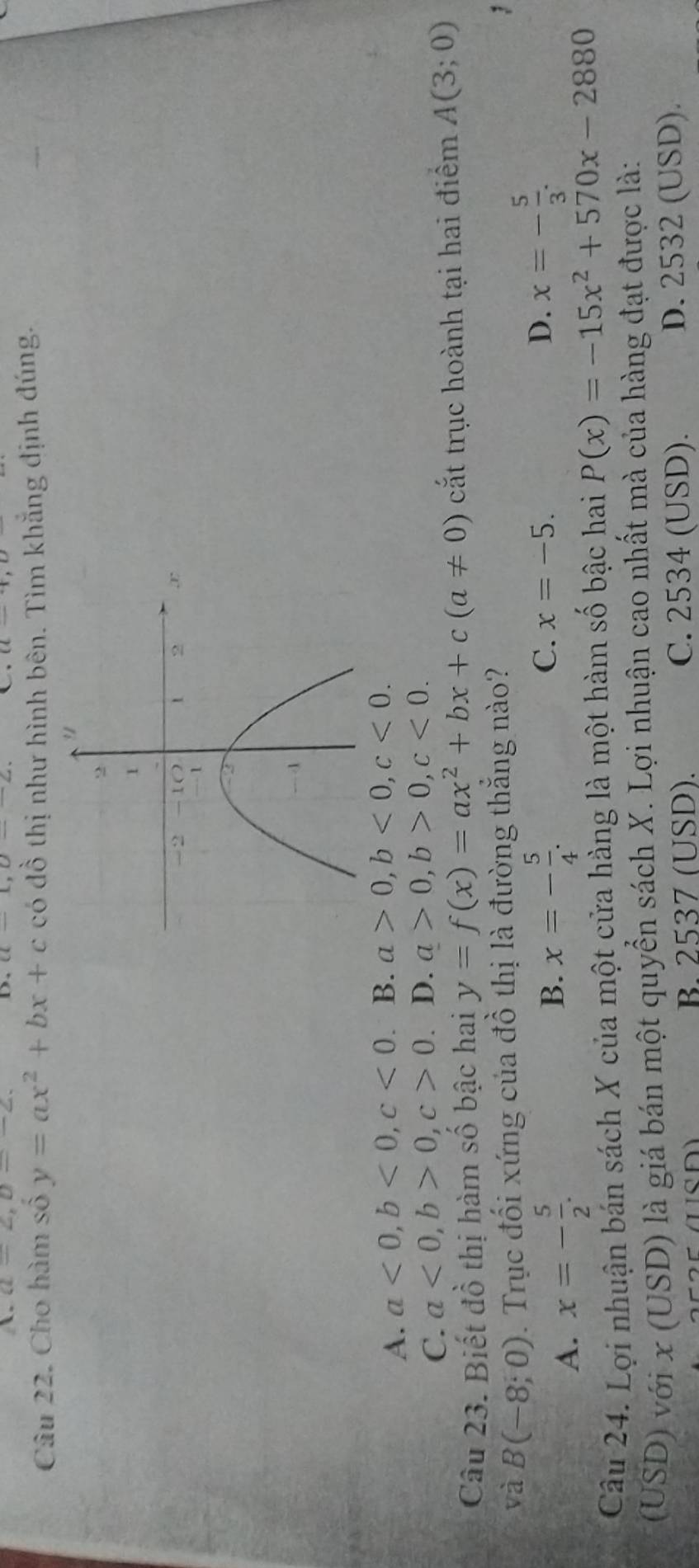 A. a=2, a=-2. C
D,
Câu 22. Cho hàm số y=ax^2+bx+c có đồ thị như hình bên. Tìm khẳng định đúng.
A. a<0</tex>, b<0</tex>, c<0</tex>. B. a>0, b<0</tex>, c<0</tex>.
C. a<0</tex>, b>0, c>0. D. a>0, b>0, c<0</tex>. 
Câu 23. Biết đồ thị hàm số bậc hai y=f(x)=ax^2+bx+c(a!= 0) cắt trục hoành tại hai điểm A(3;0)
và B(-8;0). Trục đối xứng của đồ thị là đường thắng nào?
A. x=- 5/2 . B. x=- 5/4 .
C. x=-5. D. x=- 5/3 . 
Câu 24. Lợi nhuận bán sách X của một cửa hàng là một hàm số bậc hai P(x)=-15x^2+570x-2880
(USD) với x (USD) là giá bán một quyển sách X. Lợi nhuận cao nhất mà của hàng đạt được là:
B. 2537 (USD). C. 2534 (USD). D. 2532 (USD).