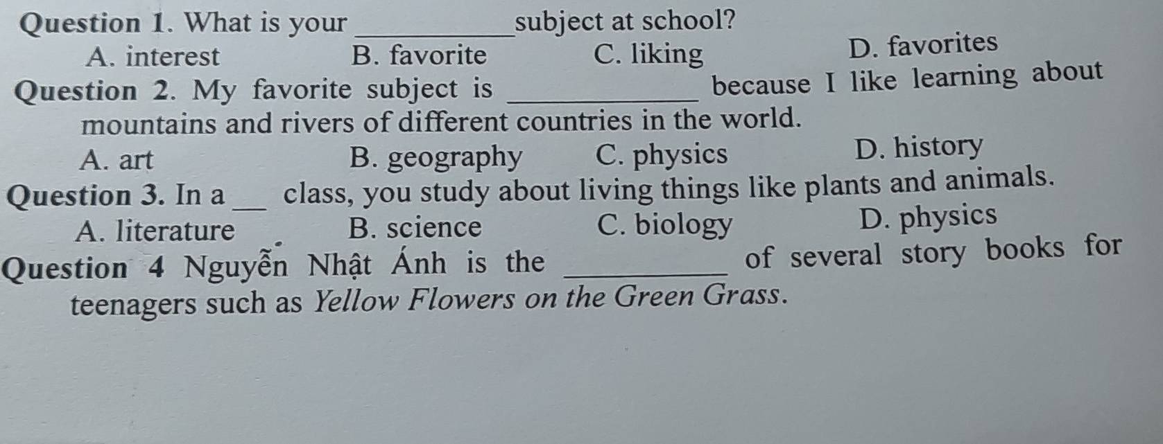 What is your_ subject at school?
A. interest B. favorite C. liking
D. favorites
Question 2. My favorite subject is_
because I like learning about
mountains and rivers of different countries in the world.
A. art B. geography C. physics D. history
Question 3. In a _class, you study about living things like plants and animals.
A. literature B. science C. biology
D. physics
Question 4 Nguyễn Nhật Ánh is the_
of several story books for
teenagers such as Yellow Flowers on the Green Grass.