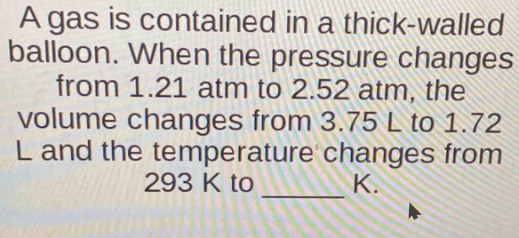 A gas is contained in a thick-walled 
balloon. When the pressure changes 
from 1.21 atm to 2.52 atm, the 
volume changes from 3.75 L to 1.72
L and the temperature changes from
293 K to _ K.