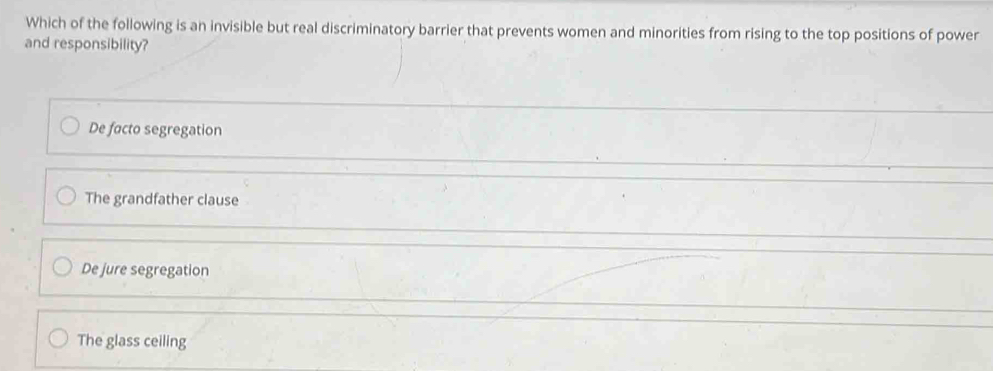 Which of the following is an invisible but real discriminatory barrier that prevents women and minorities from rising to the top positions of power
and responsibility?
De facto segregation
The grandfather clause
De jure segregation
The glass ceiling