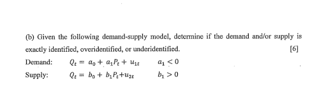 Given the following demand-supply model, determine if the demand and/or supply is 
exactly identified, overidentified, or underidentified. 
[6] 
Demand: Q_t=a_0+a_1P_t+u_1t a_1<0</tex> 
Supply: Q_t=b_0+b_1P_t+u_2t b_1>0